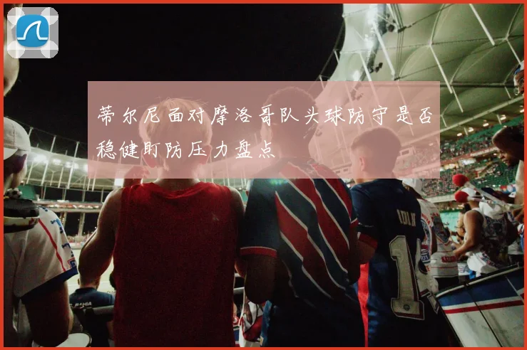 蒂尔尼面对摩洛哥队头球防守是否稳健盯防压力盘点
