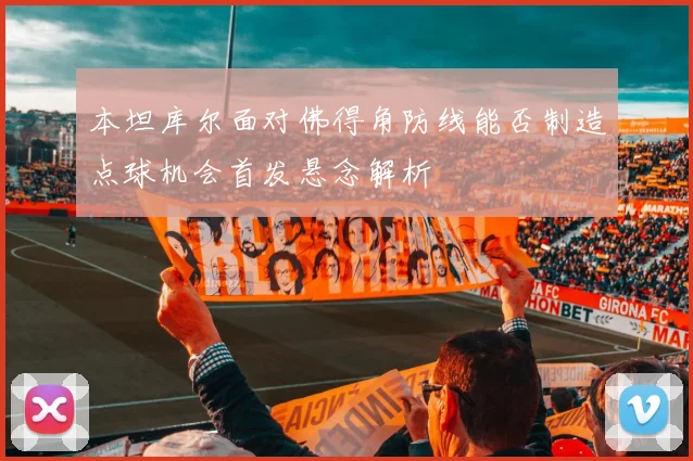 本坦库尔面对佛得角防线能否制造点球机会首发悬念解析