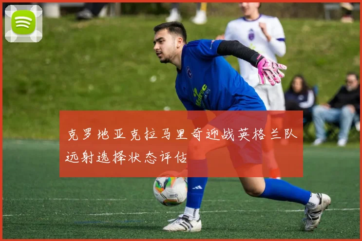 克罗地亚克拉马里奇迎战英格兰队远射选择状态评估