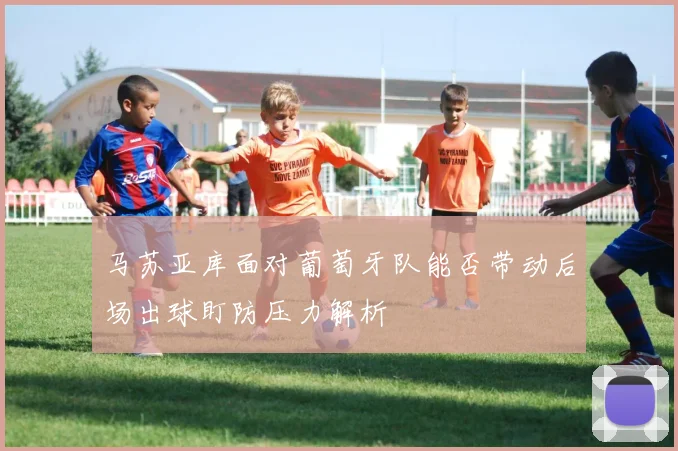 马苏亚库面对葡萄牙队能否带动后场出球盯防压力解析