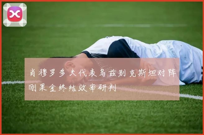 肖穆罗多夫代表乌兹别克斯坦对阵刚果金终结效率研判