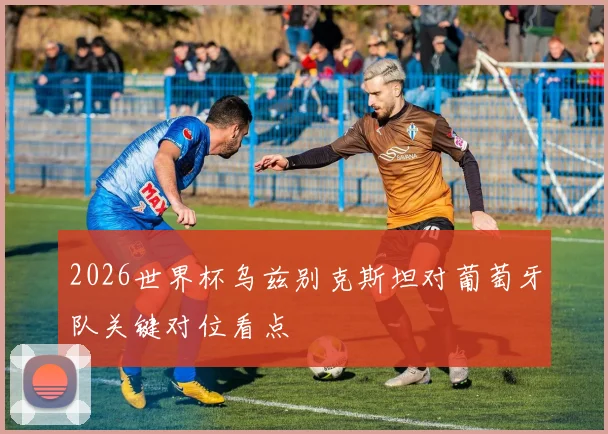 2026世界杯乌兹别克斯坦对葡萄牙队关键对位看点