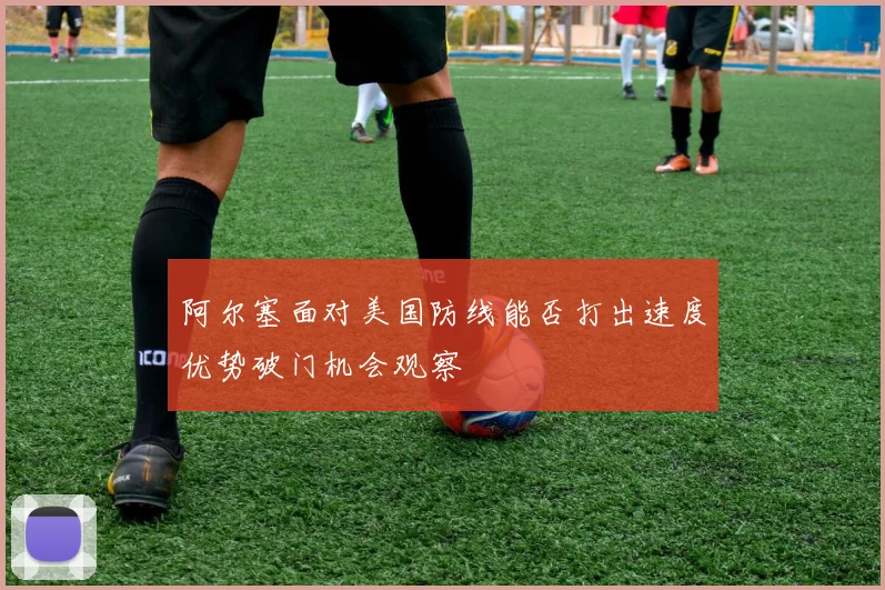 阿尔塞面对美国防线能否打出速度优势破门机会观察