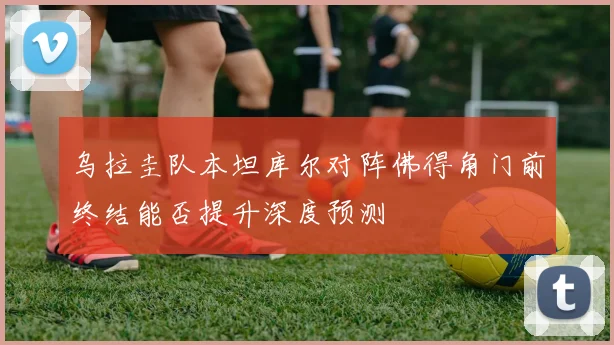 乌拉圭队本坦库尔对阵佛得角门前终结能否提升深度预测