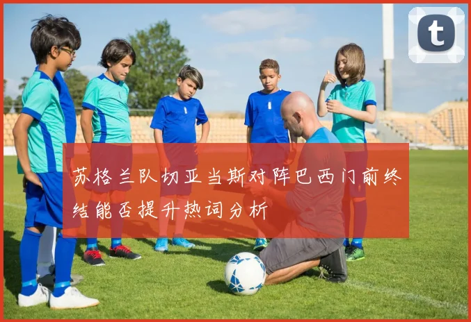 苏格兰队切亚当斯对阵巴西门前终结能否提升热词分析