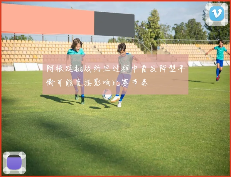 阿根廷挑战约旦过程中首发阵型平衡可能直接影响比赛节奏