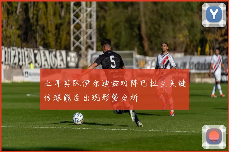 土耳其队伊尔迪兹对阵巴拉圭关键传球能否出现形势分析