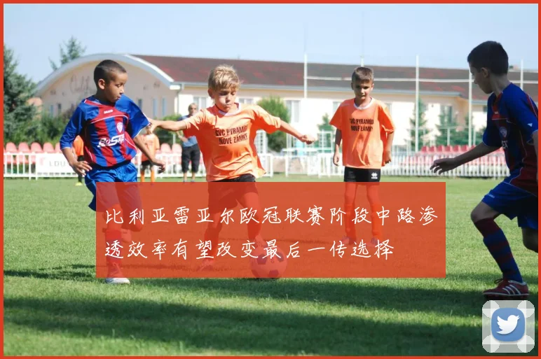 比利亚雷亚尔欧冠联赛阶段中路渗透效率有望改变最后一传选择