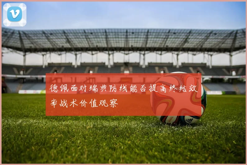 德佩面对瑞典防线能否提高终结效率战术价值观察