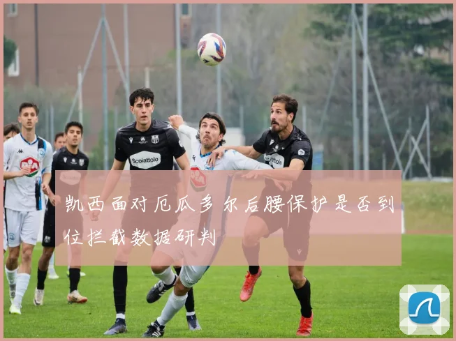凯西面对厄瓜多尔后腰保护是否到位拦截数据研判