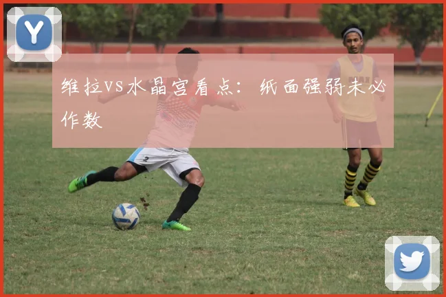 维拉vs水晶宫看点：纸面强弱未必作数