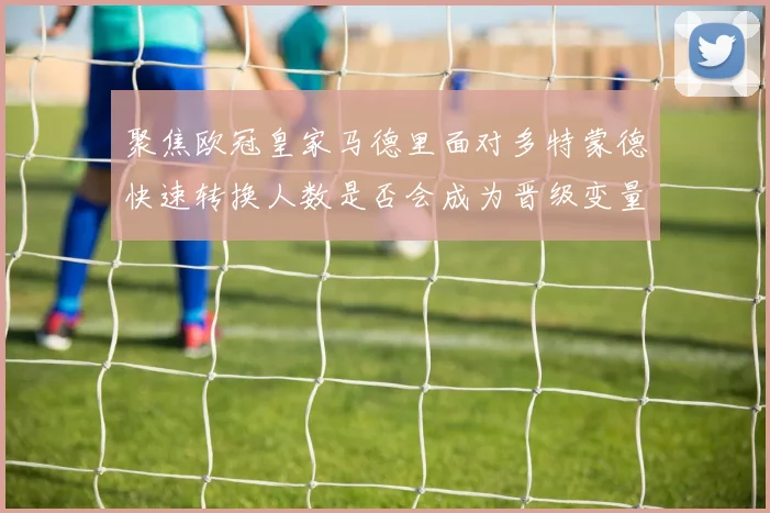 聚焦欧冠皇家马德里面对多特蒙德快速转换人数是否会成为晋级变量