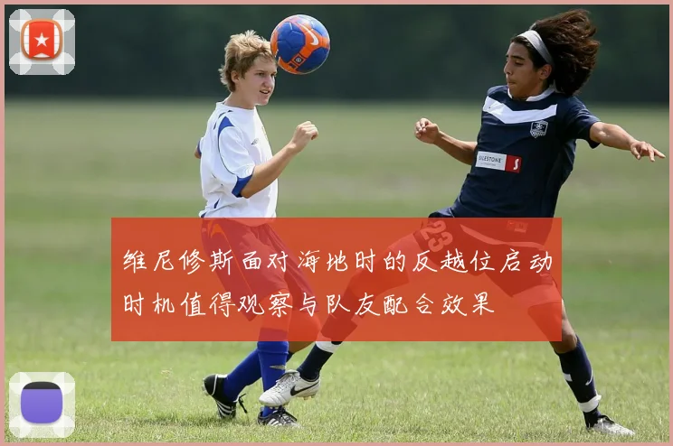 维尼修斯面对海地时的反越位启动时机值得观察与队友配合效果