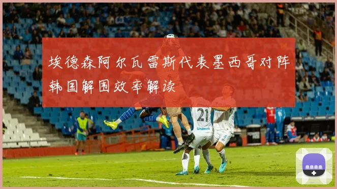 埃德森阿尔瓦雷斯代表墨西哥对阵韩国解围效率解读
