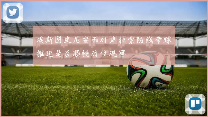 埃斯图皮尼安面对库拉索防线带球推进是否顺畅对位观察