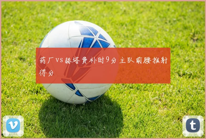 药厂vs赫塔费补时9分主队前腰推射得分