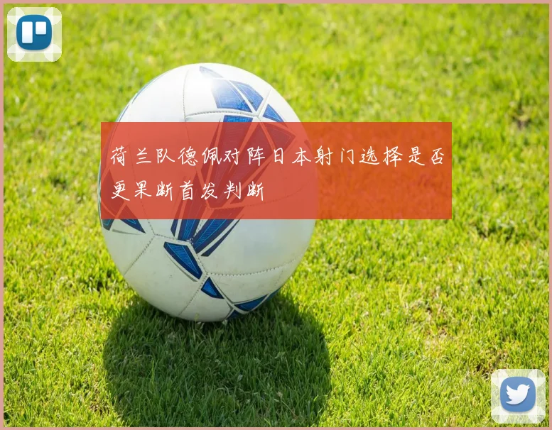 荷兰队德佩对阵日本射门选择是否更果断首发判断