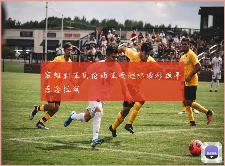 塞维利亚瓦伦西亚西超杯读秒扳平悬念拉满