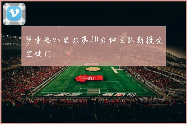 萨索洛vs里尔第30分钟主队新援凌空破门