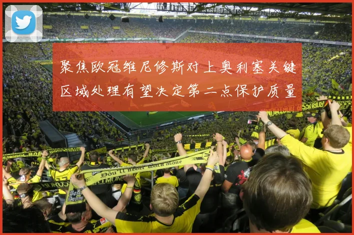 聚焦欧冠维尼修斯对上奥利塞关键区域处理有望决定第二点保护质量