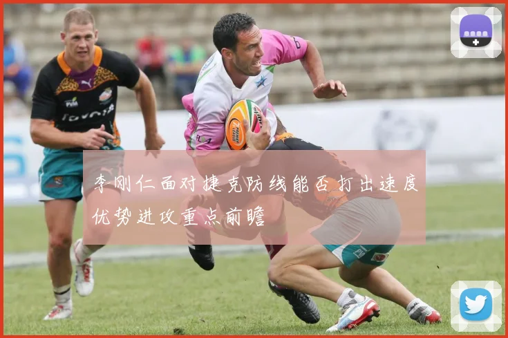李刚仁面对捷克防线能否打出速度优势进攻重点前瞻
