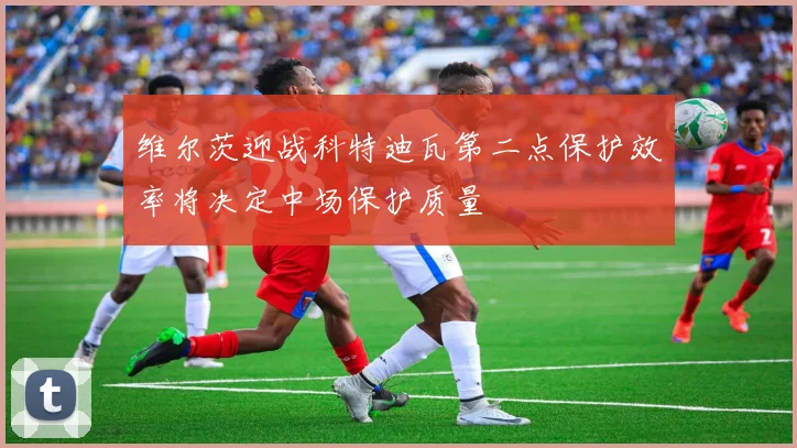维尔茨迎战科特迪瓦第二点保护效率将决定中场保护质量