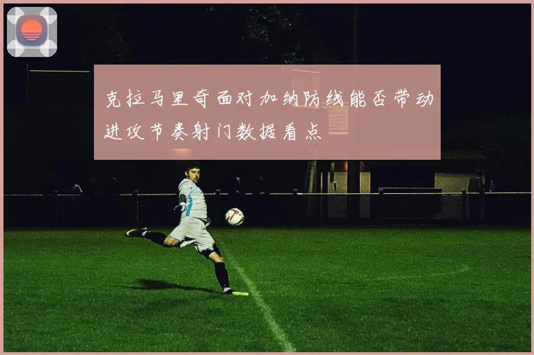 克拉马里奇面对加纳防线能否带动进攻节奏射门数据看点