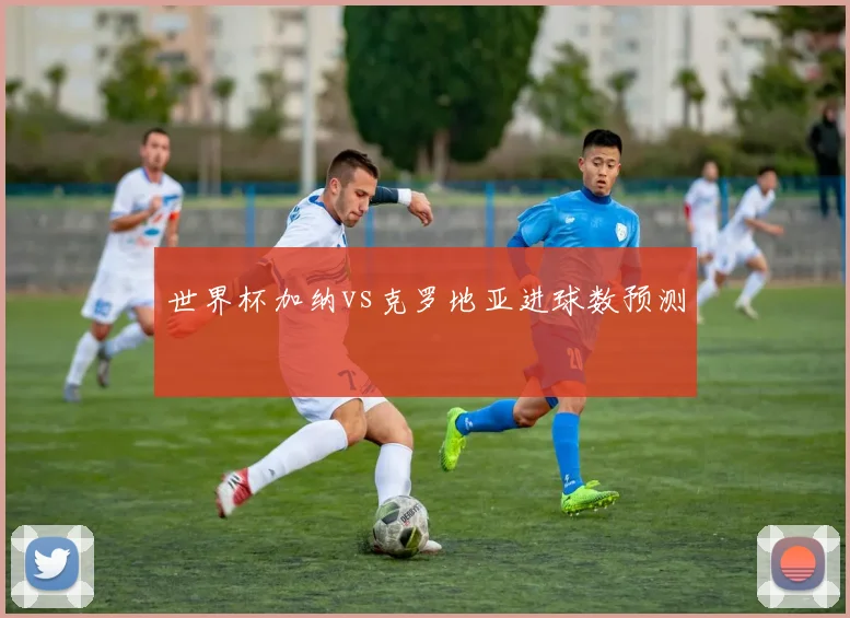 世界杯加纳vs克罗地亚进球数预测