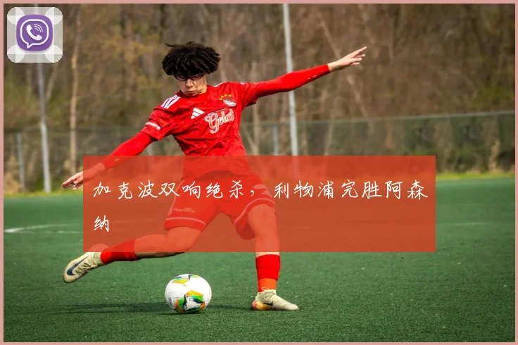 加克波双响绝杀,利物浦完胜阿森纳