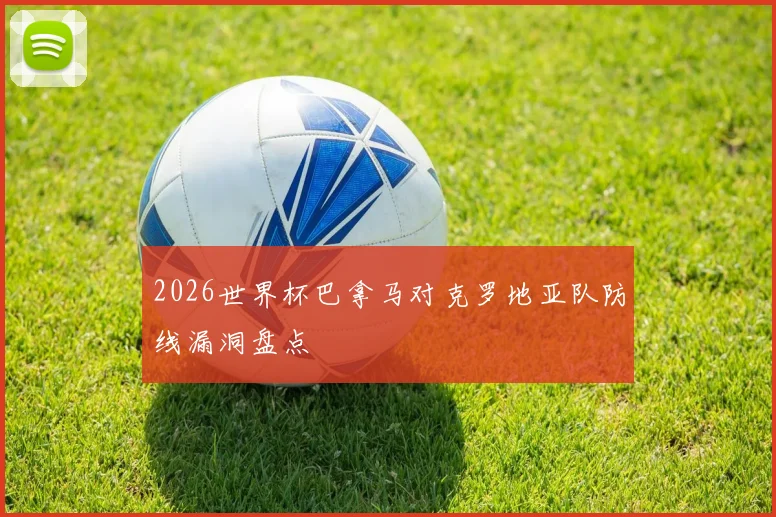 2026世界杯巴拿马对克罗地亚队防线漏洞盘点