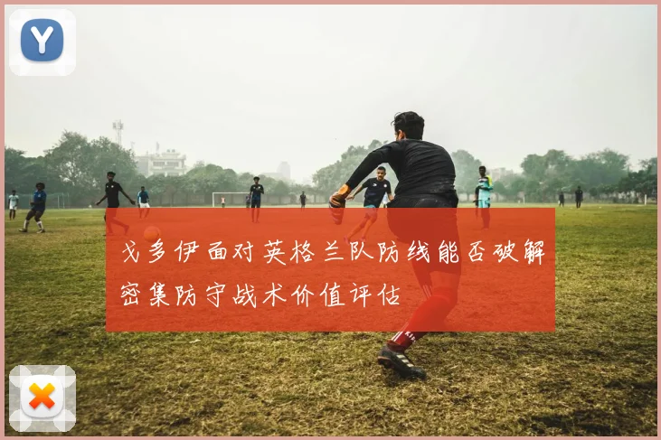 戈多伊面对英格兰队防线能否破解密集防守战术价值评估
