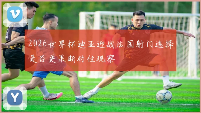 2026世界杯迪亚迎战法国射门选择是否更果断对位观察