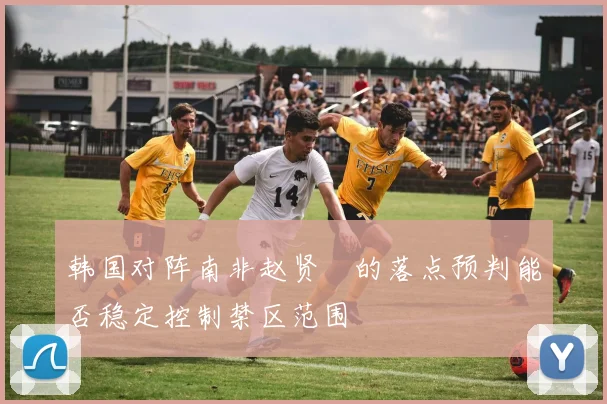 韩国对阵南非赵贤祐的落点预判能否稳定控制禁区范围